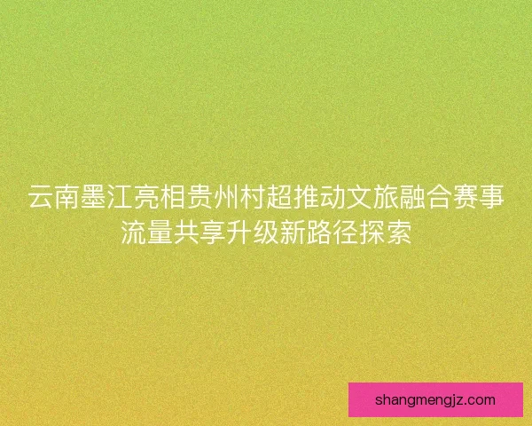 云南墨江亮相贵州村超推动文旅融合赛事流量共享升级新路径探索