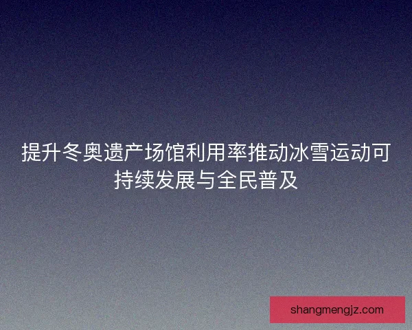 提升冬奥遗产场馆利用率推动冰雪运动可持续发展与全民普及