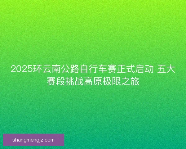 2025环云南公路自行车赛正式启动 五大赛段挑战高原极限之旅