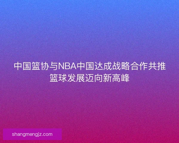 中国篮协与NBA中国达成战略合作共推篮球发展迈向新高峰
