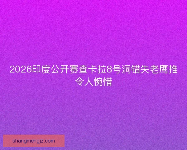 2026印度公开赛查卡拉8号洞错失老鹰推令人惋惜