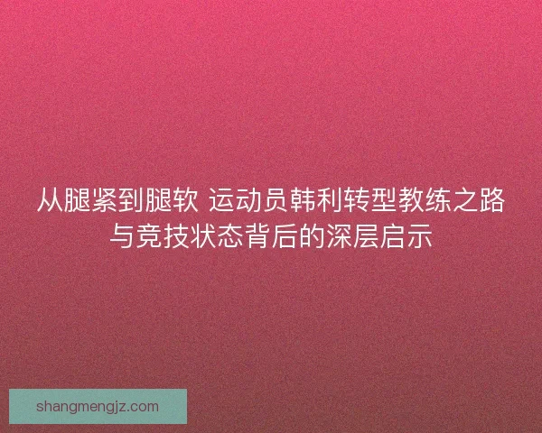 从腿紧到腿软 运动员韩利转型教练之路与竞技状态背后的深层启示